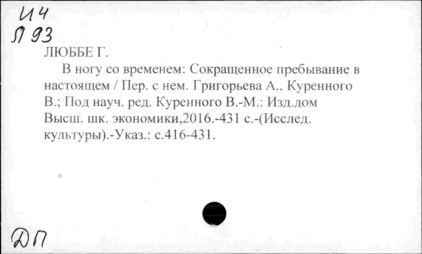 ﻿Я 33
ЛЮББЕ Г.
В ногу со временем: Сокращенное пребывание в настоящем / Пер. с нем. Григорьева А.. Куренного В.; Под науч. ред. Куренного В.-М.: Изд.дом Высш. шк. экономики,2016.-431 с.-(Исслед. культуры).-Указ.: с.416-431.